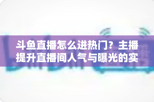 斗鱼直播怎么进热门?主播提升直播间人气与曝光的实战全攻略 斗鱼直播怎么进热门?主播提升直播间人气与曝光的实战全攻略