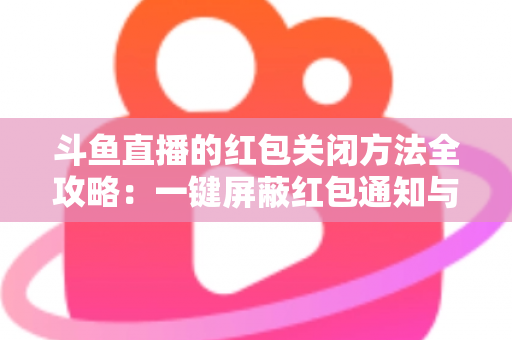斗鱼直播的红包关闭方法全攻略：一键屏蔽红包通知与弹窗的完整教程