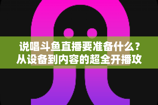 说唱斗鱼直播要准备什么?从设备到内容的超全开播攻略,助你打造高人气说唱直播间 说唱斗鱼直播要准备什么?从设备到内容的超全开播攻略,助你打造高人气说唱直播间