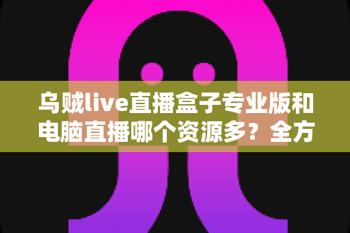 乌贼live直播盒子专业版和电脑直播哪个资源多?全方位深度对比与实用选择指南 乌贼live直播盒子专业版和电脑直播哪个资源多?全方位深度对比与实用选择指南