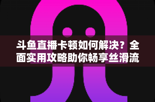 斗鱼直播卡顿如何解决?全面实用攻略助你畅享丝滑流畅的观看体验 斗鱼直播卡顿如何解决?全面实用攻略助你畅享丝滑流畅的观看体验