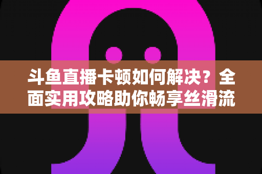 斗鱼直播卡顿如何解决?全面实用攻略助你畅享丝滑流畅的观看体验 斗鱼直播卡顿如何解决?全面实用攻略助你畅享丝滑流畅的观看体验