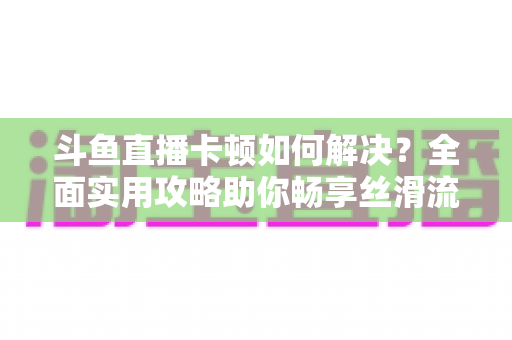 斗鱼直播卡顿如何解决?全面实用攻略助你畅享丝滑流畅的观看体验 斗鱼直播卡顿如何解决?全面实用攻略助你畅享丝滑流畅的观看体验