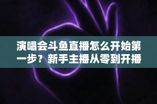 演唱会斗鱼直播怎么开始第一步?新手主播从零到开播的完整实战指南 演唱会斗鱼直播怎么开始第一步?新手主播从零到开播的完整实战指南