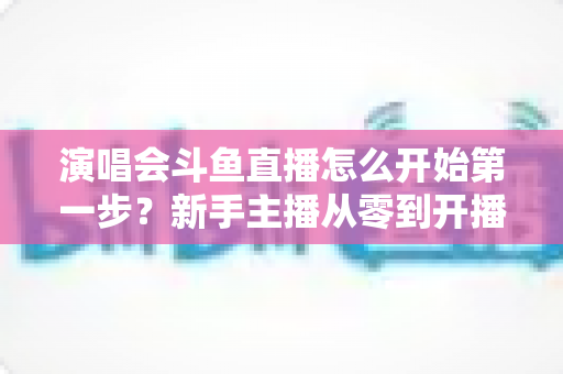 演唱会斗鱼直播怎么开始第一步?新手主播从零到开播的完整实战指南 演唱会斗鱼直播怎么开始第一步?新手主播从零到开播的完整实战指南