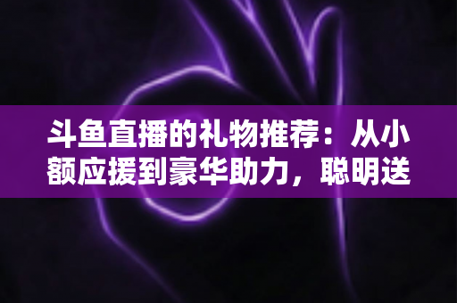 斗鱼直播的礼物推荐：从小额应援到豪华助力，聪明送礼的完整攻略指南
