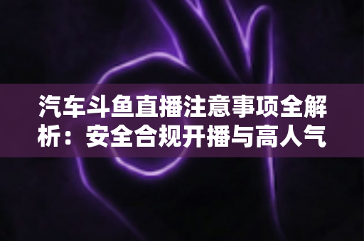 汽车斗鱼直播注意事项全解析：安全合规开播与高人气车载直播间打造指南