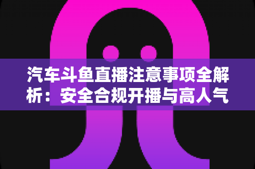 汽车斗鱼直播注意事项全解析：安全合规开播与高人气车载直播间打造指南