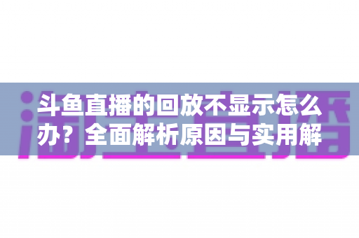 斗鱼直播的回放不显示怎么办?全面解析原因与实用解决方案指南 斗鱼直播的回放不显示怎么办?全面解析原因与实用解决方案指南
