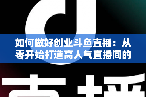 如何做好创业斗鱼直播:从零开始打造高人气直播间的完整实战指南 如何做好创业斗鱼直播:从零开始打造高人气直播间的完整实战指南