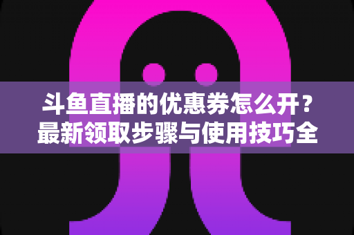 斗鱼直播的优惠券怎么开?最新领取步骤与使用技巧全解析 斗鱼直播的优惠券怎么开?最新领取步骤与使用技巧全解析
