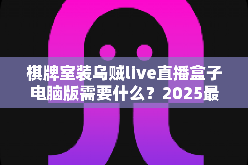 棋牌室装乌贼live直播盒子电脑版需要什么?2025最新安装条件、设备清单与合规指南全解析 棋牌室装乌贼live直播盒子电脑版需要什么?2025最新安装条件、设备清单与合规指南全解析