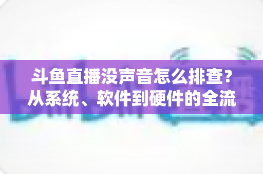 斗鱼直播没声音怎么排查？从系统、软件到硬件的全流程解决指南