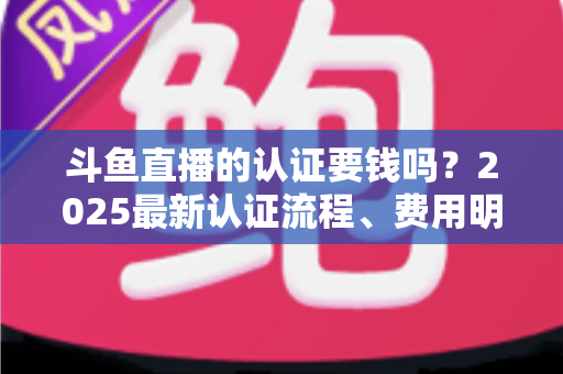 斗鱼直播的认证要钱吗？2025最新认证流程、费用明细与避坑指南全解析