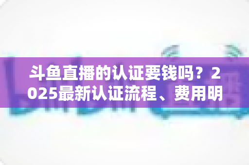 斗鱼直播的认证要钱吗？2025最新认证流程、费用明细与避坑指南全解析