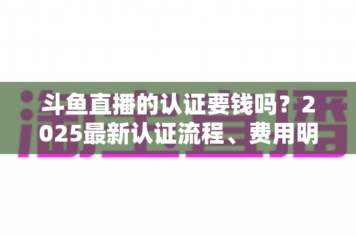 斗鱼直播的认证要钱吗？2025最新认证流程、费用明细与避坑指南全解析