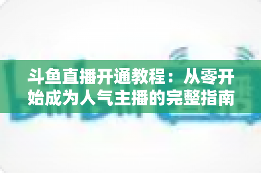 斗鱼直播开通教程：从零开始成为人气主播的完整指南