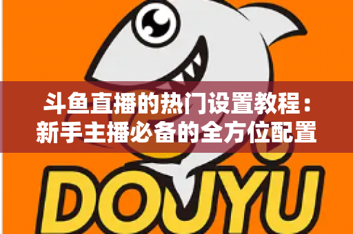 斗鱼直播的热门设置教程:新手主播必备的全方位配置指南 斗鱼直播的热门设置教程:新手主播必备的全方位配置指南