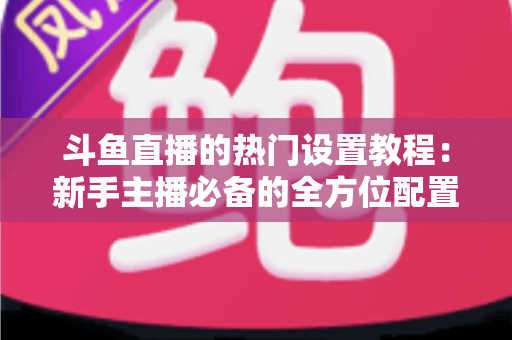斗鱼直播的热门设置教程:新手主播必备的全方位配置指南 斗鱼直播的热门设置教程:新手主播必备的全方位配置指南