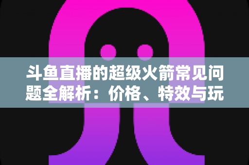 斗鱼直播的超级火箭常见问题全解析:价格、特效与玩法一文读懂 斗鱼直播的超级火箭常见问题全解析:价格、特效与玩法一文读懂