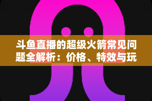 斗鱼直播的超级火箭常见问题全解析:价格、特效与玩法一文读懂 斗鱼直播的超级火箭常见问题全解析:价格、特效与玩法一文读懂