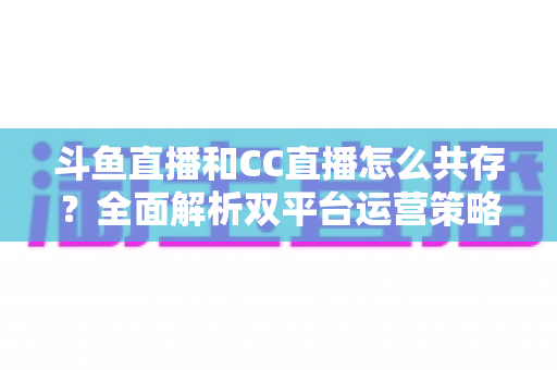 斗鱼直播和CC直播怎么共存?全面解析双平台运营策略与实用指南 斗鱼直播和CC直播怎么共存?全面解析双平台运营策略与实用指南