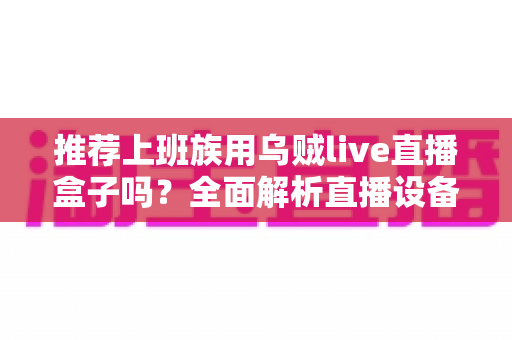推荐上班族用乌贼live直播盒子吗?全面解析直播设备是否适合职场人群 推荐上班族用乌贼live直播盒子吗?全面解析直播设备是否适合职场人群