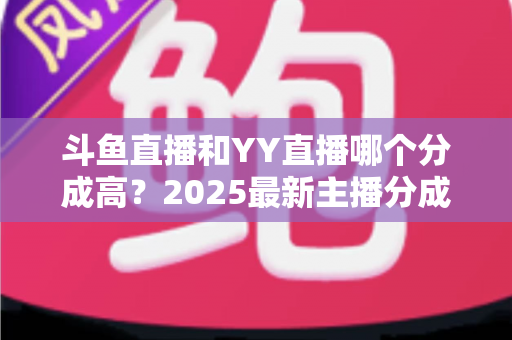 斗鱼直播和YY直播哪个分成高?2025最新主播分成对比与平台选择全攻略 斗鱼直播和YY直播哪个分成高?2025最新主播分成对比与平台选择全攻略