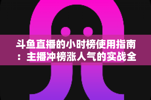 斗鱼直播的小时榜使用指南：主播冲榜涨人气的实战全攻略