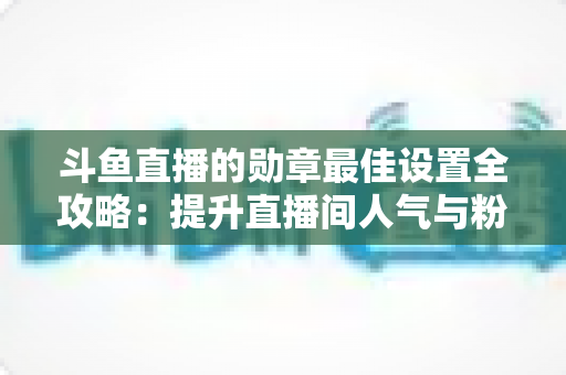 斗鱼直播的勋章最佳设置全攻略:提升直播间人气与粉丝粘性的必备指南 斗鱼直播的勋章最佳设置全攻略:提升直播间人气与粉丝粘性的必备指南