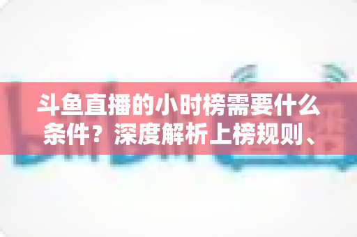 斗鱼直播的小时榜需要什么条件?深度解析上榜规则、冲刺技巧与主播成长指南 斗鱼直播的小时榜需要什么条件?深度解析上榜规则、冲刺技巧与主播成长指南