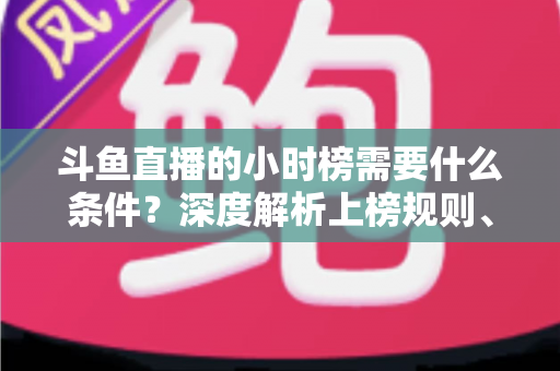 斗鱼直播的小时榜需要什么条件？深度解析上榜规则、冲刺技巧与主播成长指南
