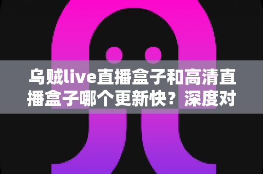乌贼live直播盒子和高清直播盒子哪个更新快？深度对比评测帮你选对不踩坑