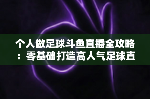 个人做足球斗鱼直播全攻略：零基础打造高人气足球直播间的实战秘籍