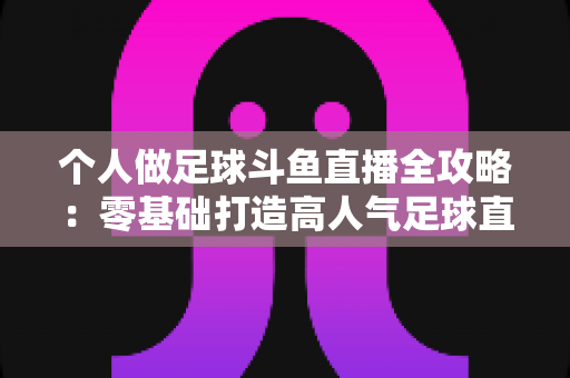 个人做足球斗鱼直播全攻略：零基础打造高人气足球直播间的实战秘籍