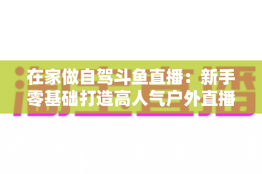 在家做自驾斗鱼直播:新手零基础打造高人气户外直播间的完整实战指南 在家做自驾斗鱼直播:新手零基础打造高人气户外直播间的完整实战指南