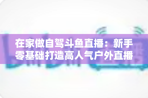 在家做自驾斗鱼直播：新手零基础打造高人气户外直播间的完整实战指南