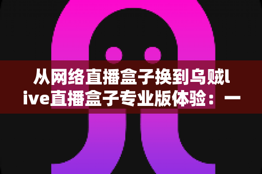 从网络直播盒子换到乌贼live直播盒子专业版体验：一位资深主播的真实升级心得