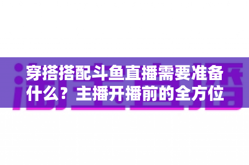 穿搭搭配斗鱼直播需要准备什么?主播开播前的全方位准备清单与实战攻略 穿搭搭配斗鱼直播需要准备什么?主播开播前的全方位准备清单与实战攻略