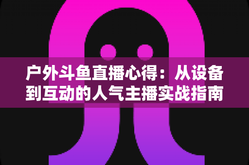 户外斗鱼直播心得:从设备到互动的人气主播实战指南 户外斗鱼直播心得:从设备到互动的人气主播实战指南