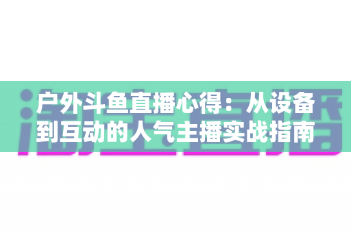 户外斗鱼直播心得:从设备到互动的人气主播实战指南 户外斗鱼直播心得:从设备到互动的人气主播实战指南
