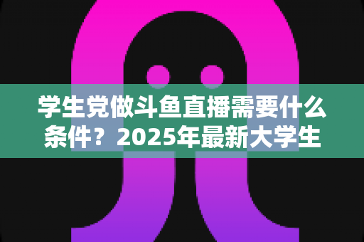 学生党做斗鱼直播需要什么条件?2025年最新大学生主播入门全攻略:硬件、认证、技能与时间管理一站式指南 学生党做斗鱼直播需要什么条件?2025年最新大学生主播入门全攻略:硬件、认证、技能与时间管理一站式指南