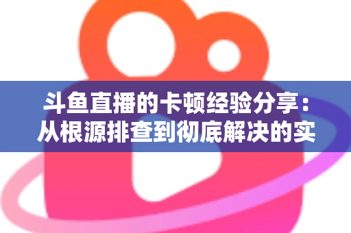 斗鱼直播的卡顿经验分享：从根源排查到彻底解决的实用指南