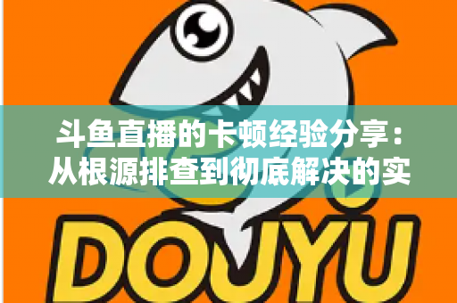 斗鱼直播的卡顿经验分享：从根源排查到彻底解决的实用指南