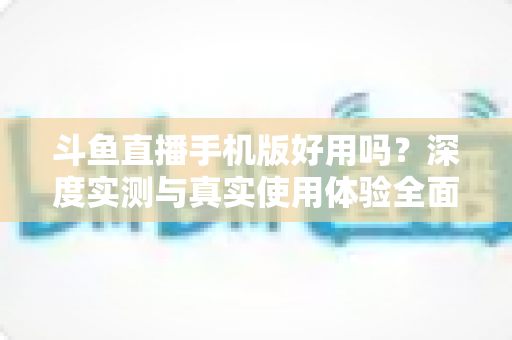 斗鱼直播手机版好用吗?深度实测与真实使用体验全面解析 斗鱼直播手机版好用吗?深度实测与真实使用体验全面解析