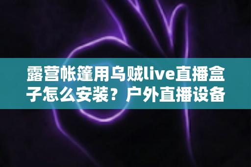 露营帐篷用乌贼live直播盒子怎么安装?户外直播设备完整安装教程与实用指南 露营帐篷用乌贼live直播盒子怎么安装?户外直播设备完整安装教程与实用指南