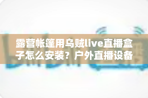 露营帐篷用乌贼live直播盒子怎么安装？户外直播设备完整安装教程与实用指南
