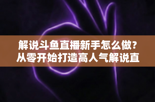 解说斗鱼直播新手怎么做？从零开始打造高人气解说直播间的全方位实战指南