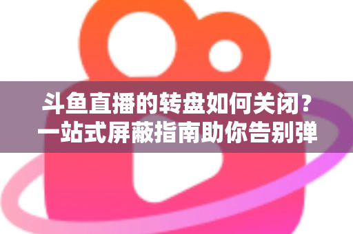 斗鱼直播的转盘如何关闭？一站式屏蔽指南助你告别弹窗打扰