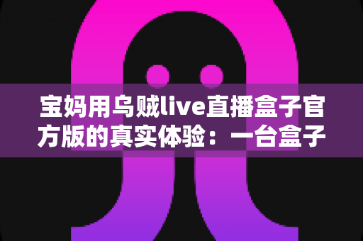 宝妈用乌贼live直播盒子官方版的真实体验:一台盒子如何改变我的带娃与直播生活 宝妈用乌贼live直播盒子官方版的真实体验:一台盒子如何改变我的带娃与直播生活